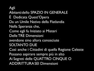 Agli
Abitanti	

dello SPAZIO IN GENERALE
È	

 Dedicata Quest’Opera
Da un Umile Nativo della Flatlandia	

Nella Speranza che,
Come egli fu Iniziato ai Misteri
Delle TRE Dimensioni	

avendone sino allora conosciute	

SOLTANTO DUE
Così	

anche i Cittadini di quella Regione Celeste
Possano aspirare sempre più in alto	

Ai	

Segreti delle QUATTRO CINQUE O	

ADDIRITTURA	

SEI Dimensioni
 