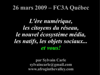 26 mars 2009 – FC3A Québec

       L'ère numérique,
    les citoyens du réseau,
 le nouvel écosystème média,
les natifs, les objets sociaux...
             et vous!
           par Sylvain Carle
       sylvaincarle@gmail.com
      www.afroginthevalley.com
 