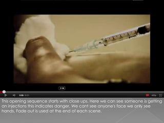 This opening sequence starts with close ups. Here we can see someone is getting an injections this indicates danger. We cant see anyone's face we only see hands. Fade out is used at the end of each scene.