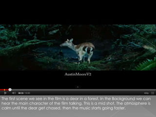 The first scene we see in the film is a dear in a forest. In the Background we can hear the main character of the film talking. This is a mid shot. The atmosphere is calm until the dear get chased, then the music starts going faster.