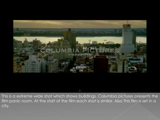 This is a extreme wide shot which shows buildings. Columbia pictures presents the film panic room. At the start of the film each shot is similar. Also This film is set in a city.