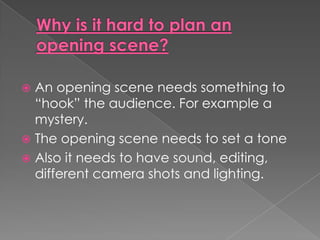 Why is it hard to plan an opening scene?An opening scene needs something to “hook” the audience. For example a mystery.The opening scene needs to set a toneAlso it needs to have sound, editing, different camera shots and lighting.