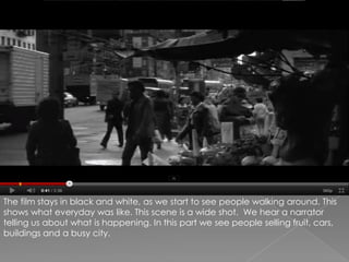 The film stays in black and white, as we start to see people walking around. This shows what everyday was like. This scene is a wide shot.  We hear a narrator telling us about what is happening. In this part we see people selling fruit, cars, buildings and a busy city.