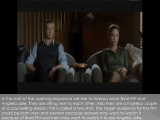 In the start of the opening sequence we see to famous actor Brad Pitt and Angelia Jolie. They are sitting next to each other. Also they are a married couple at a counselling session. This is called a two shot. The target audience for this film could be both men and women because women may want to watch it because of Brad Pitt and men may want to watch it to see Angelia Jolie. 