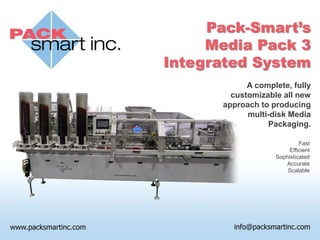 Pack-Smart’s
     Media Pack 3
Integrated System
            A complete, fully
        customizable all new
      approach to producing
            multi-disk Media
                 Packaging.

                            Fast
                        Efficient
                   Sophisticated
                      Accurate
                       Scalable
 