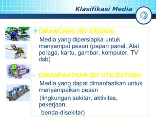 Klasifikasi Media 
DIRANCANG (BY DESIGN) 
Media yang dipersiapka untuk 
menyampai pesan (papan panel, Alat 
peraga, kartu, gambar, komputer, TV 
dsb) 
- DIMANFAATKAN (BY UTILIZATION) 
Media yang dapat dimanfaatkan untuk 
menyampaikan pesan 
(lingkungan sekitar, aktivitas, 
pekerjaan, 
benda-disekitar) 
 