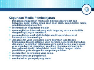 Kegunaan Media Pembelajaran 
Dengan menggunakan media pendidikan secara tepat dan 
bervariasi dapat diatasi sikap pasif anak didik. Dalam hal ini media 
pendidikan berguna untuk: 
 menimbulkan kegairahan belajar. 
 memungkinkan interaksi yang lebih langsung antara anak didik 
dengan lingkungan kenyataan. 
 memungkinkan anak didik belajar sendiri-sendiri menurut 
kemampuan dan minatnya. 
 dengan sifat yang unik pada siswa ditambah lagi dengan 
lingkungan dan pengalaman yang berbeda, sedangkan kurikulum 
dan materi pendidikan ditentukan sama untuk setiap siswa, maka 
guru akan banyak mengalami kesulitan bilamana semuanya itu 
harus diatasi sendiri. Masalah ini dapat diatasi dengan media 
pendidikan, yaitu dengan kemampuannya dalam: 
 memberikan perangsang yang sama. 
 mempersamakan pengalaman. 
 menimbulkan persepsi yang sama. 
 