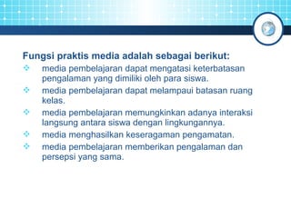Fungsi praktis media adalah sebagai berikut: 
 media pembelajaran dapat mengatasi keterbatasan 
pengalaman yang dimiliki oleh para siswa. 
 media pembelajaran dapat melampaui batasan ruang 
kelas. 
 media pembelajaran memungkinkan adanya interaksi 
langsung antara siswa dengan lingkungannya. 
 media menghasilkan keseragaman pengamatan. 
 media pembelajaran memberikan pengalaman dan 
persepsi yang sama. 
 