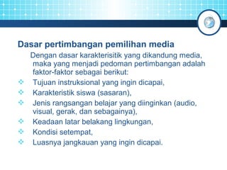 Dasar pertimbangan pemilihan media 
Dengan dasar karakterisitik yang dikandung media, 
maka yang menjadi pedoman pertimbangan adalah 
faktor-faktor sebagai berikut: 
 Tujuan instruksional yang ingin dicapai, 
 Karakteristik siswa (sasaran), 
 Jenis rangsangan belajar yang diinginkan (audio, 
visual, gerak, dan sebagainya), 
 Keadaan latar belakang lingkungan, 
 Kondisi setempat, 
 Luasnya jangkauan yang ingin dicapai. 
 