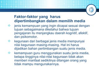 Faktor-faktor yang harus 
dipertimbangkan dalam memilih media 
 jenis kemampuan yang ingin dicapai sesuai dengan 
tujuan sebagaimana diketahui bahwa tujuan 
pengajaran itu menjangkau daerah kognitif, afektif, 
dan psikomotor. 
 kegunaan dari berbagai jenis media mempunyai 
nilai kegunaan masing-masing. Hal ini harus 
dijadikan bahan pertimbangan suatu jenis media. 
 kemampuan guru menggunakan suatu jenis media, 
betapa tingginya nilai-nilai kegunaan tidak akan 
memberi manfaat sedikitnya ditangan orang yang 
tidak mampu mengunakannya. 
 