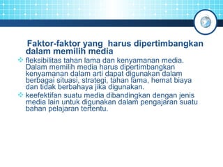 Faktor-faktor yang harus dipertimbangkan 
dalam memilih media 
fleksibilitas tahan lama dan kenyamanan media. 
Dalam memilih media harus dipertimbangkan 
kenyamanan dalam arti dapat digunakan dalam 
berbagai situasi, strategi, tahan lama, hemat biaya 
dan tidak berbahaya jika digunakan. 
keefektifan suatu media dibandingkan dengan jenis 
media lain untuk digunakan dalam pengajaran suatu 
bahan pelajaran tertentu. 
 