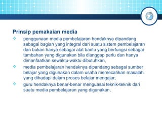 Prinsip pemakaian media 
 penggunaan media pembelajaran hendaknya dipandang 
sebagai bagian yang integral dari suatu sistem pembelajaran 
dan bukan hanya sebagai alat bantu yang berfungsi sebagai 
tambahan yang digunakan bila dianggap perlu dan hanya 
dimanfaatkan sewaktu-waktu dibutuhkan, 
 media pembelajaran hendaknya dipandang sebagai sumber 
belajar yang digunakan dalam usaha memecahkan masalah 
yang dihadapi dalam proses belajar mengajar, 
 guru hendaknya benar-benar menguasai teknik-teknik dari 
suatu media pembelajaran yang digunakan, 
 