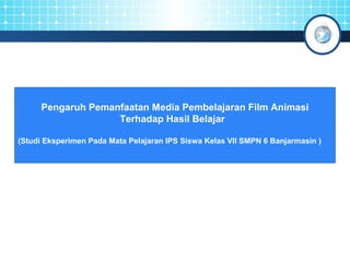 Pengaruh Pemanfaatan Media Pembelajaran Film Animasi 
Terhadap Hasil Belajar 
(Studi Eksperimen Pada Mata Pelajaran IPS Siswa Kelas VII SMPN 6 Banjarmasin ) 
 