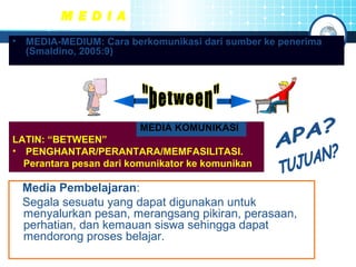 M E D I A 
• MEDIA-MEDIUM: Cara berkomunikasi dari sumber ke penerima 
(Smaldino, 2005:9) 
MEDIA KOMUNIKASI 
LATIN: “BETWEEN” 
• PENGHANTAR/PERANTARA/MEMFASILITASI. 
Perantara pesan dari komunikator ke komunikan 
Media Pembelajaran: 
Segala sesuatu yang dapat digunakan untuk 
menyalurkan pesan, merangsang pikiran, perasaan, 
perhatian, dan kemauan siswa sehingga dapat 
mendorong proses belajar. 
 