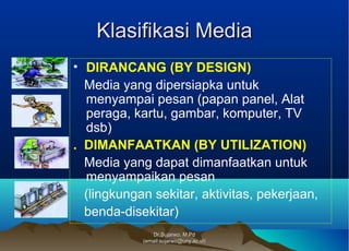 Dr.Sujarwo, M.PdDr.Sujarwo, M.Pd
(email:sujarwo@uny.ac.id)(email:sujarwo@uny.ac.id)
Klasifikasi MediaKlasifikasi Media
• DIRANCANG (BY DESIGN)
Media yang dipersiapka untuk
menyampai pesan (papan panel, Alat
peraga, kartu, gambar, komputer, TV
dsb)
. DIMANFAATKAN (BY UTILIZATION)
Media yang dapat dimanfaatkan untuk
menyampaikan pesan
(lingkungan sekitar, aktivitas, pekerjaan,
benda-disekitar)
 
