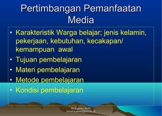 Dr.Sujarwo, M.PdDr.Sujarwo, M.Pd
(email:sujarwo@uny.ac.id)(email:sujarwo@uny.ac.id)
Pertimbangan PemanfaatanPertimbangan Pemanfaatan
MediaMedia
• Karakteristik Warga belajar; jenis kelamin,
pekerjaan, kebutuhan, kecakapan/
kemampuan awal
• Tujuan pembelajaran
• Materi pembelajaran
• Metode pembelajaran
• Kondisi pembelajaran
 