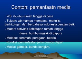 Dr.Sujarwo, M.PdDr.Sujarwo, M.Pd
(email:sujarwo@uny.ac.id)(email:sujarwo@uny.ac.id)
Contoh: pemanfaatn mediaContoh: pemanfaatn media
. WB: ibu-ibu rumah tangga di desa
. Tujuan: wb mampu membaca, menulis,
berhitungan dan berbahasa indonesia dengan baik.
. Materi: aktivitas kehidupan rumah tangga
(tema: bumbu masak di dapur)
. Metode: ceramah, peragaan, tutorial,
. Kondisi: pemanfaatan jenis bumbu dapur
. Media: gambar, benda kongkrit,
 