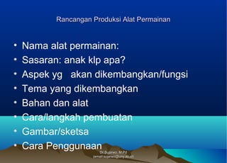 Dr.Sujarwo, M.PdDr.Sujarwo, M.Pd
(email:sujarwo@uny.ac.id)(email:sujarwo@uny.ac.id)
Rancangan Produksi Alat PermainanRancangan Produksi Alat Permainan
• Nama alat permainan:
• Sasaran: anak klp apa?
• Aspek yg akan dikembangkan/fungsi
• Tema yang dikembangkan
• Bahan dan alat
• Cara/langkah pembuatan
• Gambar/sketsa
• Cara Penggunaan
 