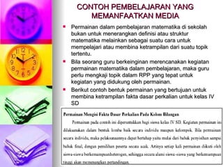 CONTOH PEMBELAJARAN YANG MEMANFAATKAN MEDIA Permainan dalam pembelajaran matematika di sekolah bukan untuk menerangkan definisi atau struktur matematika melainkan sebagai suatu cara untuk mempelajari atau membina ketrampilan dari suatu topik tertentu. Bila seorang guru berkeinginan merencanakan kegiatan permainan matematika dalam pembelajaran, maka guru perlu mengkaji topik dalam RPP yang tepat untuk kegiatan yang didukung oleh permainan. Berikut contoh bentuk permainan yang bertujuan untuk membina ketrampilan fakta dasar perkalian untuk kelas IV SD 