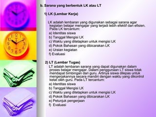 b. Sarana yang berbentuk LK atau LT 1)   LK (Lembar Kerja) LK adalah lembaran yang digunakan sebagai sarana agar kegiatan belajar mengajar yang terjadi lebih efektif dan efisien. Pada LK tercantum: a) Identitas siswa b) Tanggal Mengisi LK c) Waktu yang ditetapkan untuk mengisi LK d) Pokok Bahasan yang dibicarakan LK e) Uraian kegiatan f) Evaluasi 2)   LT (Lembar Tugas) LT adalah lembaran sarana yang dapat digunakan dalam proses belajar mengajar. Dalam penggunaan LT siswa tidak mendapat bimbingan dari guru. Artinya siswa dilepas untuk mengerjakannya secara mandiri dengan waktu yang dikontrol ketat oleh guru. Pada LT tercantum: a) Identitas siswa b) Tanggal Mengisi LK c) Waktu yang ditetapkan untuk mengisi LK d) Pokok Bahasan yang dibicarakan LK e) Petunjuk pengerjaan f)  Evaluasi 