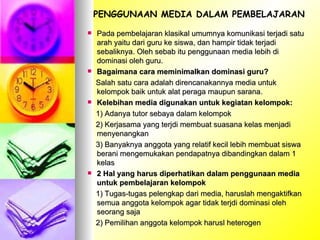 Pada pembelajaran klasikal umumnya komunikasi terjadi satu arah yaitu dari guru ke siswa, dan hampir tidak terjadi sebaliknya. Oleh sebab itu penggunaan media lebih di dominasi oleh guru.  Bagaimana cara meminimalkan dominasi guru? Salah satu cara adalah direncanakannya media untuk kelompok baik untuk alat peraga maupun sarana. Kelebihan media digunakan untuk kegiatan kelompok: 1) Adanya tutor sebaya dalam kelompok 2) Kerjasama yang terjdi membuat suasana kelas menjadi menyenangkan 3) Banyaknya anggota yang relatif kecil lebih membuat siswa berani mengemukakan pendapatnya dibandingkan dalam 1 kelas 2 Hal yang harus diperhatikan dalam penggunaan media untuk pembelajaran kelompok 1) Tugas-tugas pelengkap dari media, haruslah mengaktifkan semua anggota kelompok agar tidak terjdi dominasi oleh seorang saja 2) Pemilihan anggota kelompok harusl heterogen PENGGUNAAN MEDIA DALAM PEMBELAJARAN 
