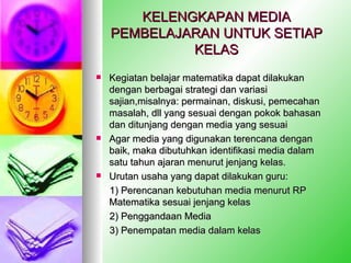 KELENGKAPAN MEDIA PEMBELAJARAN UNTUK SETIAP KELAS Kegiatan belajar matematika dapat dilakukan dengan berbagai strategi dan variasi sajian,misalnya: permainan, diskusi, pemecahan masalah, dll yang sesuai dengan pokok bahasan dan ditunjang dengan media yang sesuai Agar media yang digunakan terencana dengan baik, maka dibutuhkan identifikasi media dalam satu tahun ajaran menurut jenjang kelas.  Urutan usaha yang dapat dilakukan guru: 1) Perencanan kebutuhan media menurut RP Matematika sesuai jenjang kelas 2) Penggandaan Media 3) Penempatan media dalam kelas 