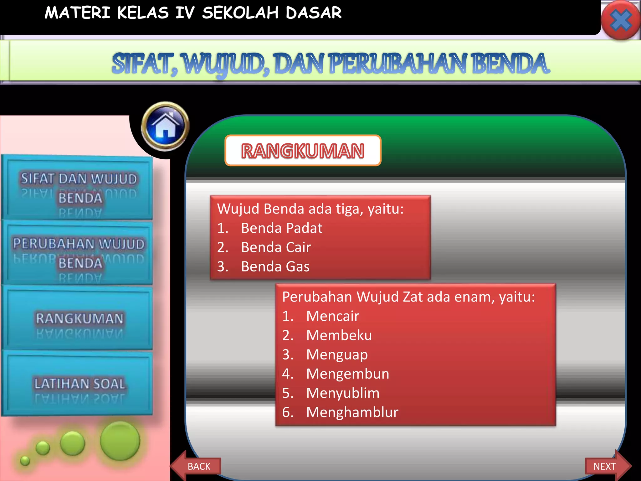 MATERI KELAS IV SEKOLAH DASAR
NEXTBACK
Wujud Benda ada tiga, yaitu:
1. Benda Padat
2. Benda Cair
3. Benda Gas
Perubahan Wujud Zat ada enam, yaitu:
1. Mencair
2. Membeku
3. Menguap
4. Mengembun
5. Menyublim
6. Menghamblur
 