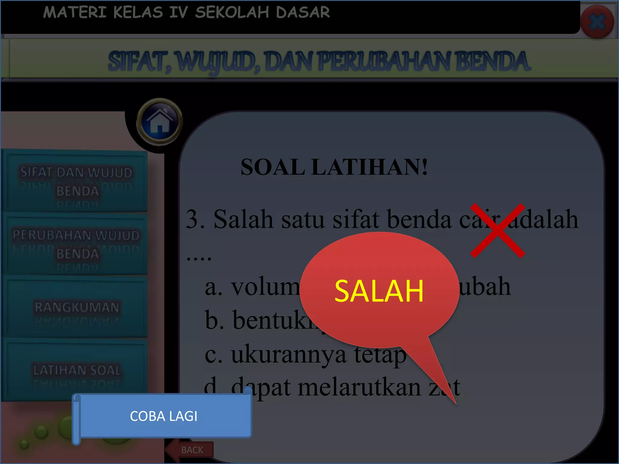 SOAL LATIHAN!
MATERI KELAS IV SEKOLAH DASAR
BACK
3. Salah satu sifat benda cair adalah
....
c. ukurannya tetap
d. dapat melarutkan zat
b. bentuknya tetap
a. volumenya berubah-ubahSALAH
×
COBA LAGI
 