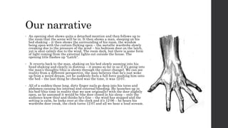 Our narrative 
• An opening shot shows quite a detached mention and then follows up to 
the room that the scene will be in. It then shows a man, sleeping on his 
bed shaking – it then shows the surrounding of his room, the window 
being open with the curtain flicking open – the metallic wardrobe slowly 
creaking due to the pressure of the wind – his bedroom door on the latch, 
yet is shut calmly due to the wind. The room dark, but there is some form 
of light coming from the external lights out outside the house. The 
opening title flashes up “Latch“. 
• It reverts back to the man, shaking on his bed slowly zooming into his 
head shaking and clearly in distress – it zooms so far in as if it’s going into 
the man’s thoughts (this is shown through the colour change). We can see 
reality from a different perspective, the man believes that he’s just woke 
up from a weird dream, yet he suddenly feels a full force pushing him onto 
the bed – the last thing he checked was the time, it was 12:07. 
• All of a sudden these long, dirty finger nails go deep into his torso and 
abdomen causing his internal and external bleeding. He launches up in 
his bed (this time in reality that we saw originally) with the door slightly 
open, as he assumed it would be (the door closed in his sleep – only the 
audience know this) and thinks he’s fine – the wind has stopped and the 
setting is calm, he looks over at the clock and it’s 12:06 – he hears his 
wardrobe door creak, the clock turns 12:07 and all we hear a loud scream. 
 
