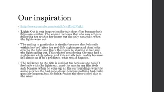 Our inspiration 
• http://www.youtube.com/watch?v=-fDzdDfviLI 
• Lights Out is our inspiration for our short-film because both 
films are similar. The woman believes that she saw a figure 
following her within her home but she only noticed it when 
the lights were out. 
• The ending in particular is similar because she feels safe 
within her bed after her real-life nightmare and then looks 
over to the light and there the figure is, staring at her and 
the lights going out. This relates considering the man had a 
nightmare while asleep, and this entails into reality because 
it’s almost as if he’s predicted what would happen. 
• The reference to the title is similar too because she doesn’t 
feel safe with the lights out, and the man in my film feels 
safe because when he woke up all the surroundings were the 
same as when he had gone sleep therefore nothing bad could 
possibly happen, but he didn’t realise the door closed due to 
the wind. 
 