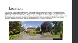Location 
• The location would be within a mansion, and then within that mansion it would be quite a big bedroom, 
particularly with furniture that is in a sense vintage looking, yet the man is in his 20’s. This is because it 
adds to the effect that it’s detached, nobody can access it to help save the man. We also want that age 
because he would have just moved out on home, clearly the house he has was brought for him and looks like 
he could have his parents to leach off of – his parents aren’t there for his darkest moment. The location 
would be in Westonzoyland due to a family member owning a mansion-like house. 
 