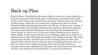 Back-up Plan 
Penny’s Drop - Establishing the scene within a caravan, a male character, a 
book and a penny, laying on the side. In this dark, unsettled private land 
settles a low income man with little to his name. Forever the scent of burnt 
candles linger within the air around him. Supported by the use of one 
flickering light bulb hanging from the roof. He lays in there, just reading. A 
tapping sound in the background draws his attention. His facial emotions 
are scarce and confused. Bringing in the beat from the background of a 
tense nature, he moves over to the noise slowly. Watching every step he 
takes within. As the camera focuses on a crackling cupboard, he looks at it, 
worried and on edge. He brings his hands to the cupboard slowly. The music 
getting more intense, with the scent of fear bleeding from his skin. The 
tension of the environment he lives in gets to breaking point just when we 
flick to a shot of the a penny dropping. A lack of the male characters 
attention allows the cupboard to creak open. For only him not to know that 
his next turn will be his last followed by a loud scream of horror. 
 