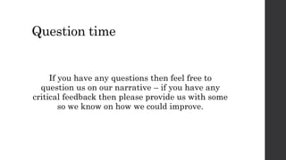 Question time 
If you have any questions then feel free to 
question us on our narrative – if you have any 
critical feedback then please provide us with some 
so we know on how we could improve. 
