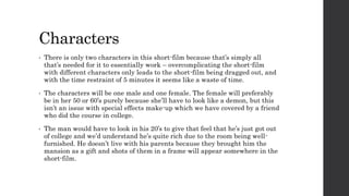 Characters 
• There is only two characters in this short-film because that’s simply all 
that’s needed for it to essentially work – overcomplicating the short-film 
with different characters only leads to the short-film being dragged out, and 
with the time restraint of 5 minutes it seems like a waste of time. 
• The characters will be one male and one female. The female will preferably 
be in her 50 or 60’s purely because she’ll have to look like a demon, but this 
isn’t an issue with special effects make-up which we have covered by a friend 
who did the course in college. 
• The man would have to look in his 20’s to give that feel that he’s just got out 
of college and we’d understand he’s quite rich due to the room being well-furnished. 
He doesn’t live with his parents because they brought him the 
mansion as a gift and shots of them in a frame will appear somewhere in the 
short-film. 
 