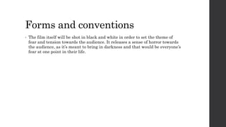 Forms and conventions 
• The film itself will be shot in black and white in order to set the theme of 
fear and tension towards the audience. It releases a sense of horror towards 
the audience, as it’s meant to bring in darkness and that would be everyone’s 
fear at one point in their life. 
 