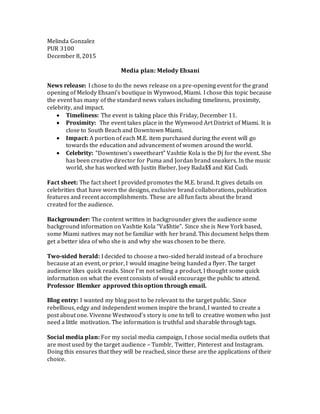 Melinda Gonzalez
PUR 3100
December 8, 2015
Media plan: Melody Ehsani
News release: I chose to do the news release on a pre-opening event for the grand
opening of Melody Ehsani’s boutique in Wynwood, Miami. I chose this topic because
the event has many of the standard news values including timeliness, proximity,
celebrity, and impact.
 Timeliness: The event is taking place this Friday, December 11.
 Proximity: The event takes place in the Wynwood Art District of Miami. It is
close to South Beach and Downtown Miami.
 Impact: A portion of each M.E. item purchased during the event will go
towards the education and advancement of women around the world.
 Celebrity: “Downtown’s sweetheart” Vashtie Kola is the Dj for the event. She
has been creative director for Puma and Jordan brand sneakers. In the music
world, she has worked with Justin Bieber, Joey Bada$$ and Kid Cudi.
Fact sheet: The fact sheet I provided promotes the M.E. brand. It gives details on
celebrities that have worn the designs, exclusive brand collaborations, publication
features and recent accomplishments. These are all fun facts about the brand
created for the audience.
Backgrounder: The content written in backgrounder gives the audience some
background information on Vashtie Kola “Va$htie”. Since she is New York based,
some Miami natives may not be familiar with her brand. This document helps them
get a better idea of who she is and why she was chosen to be there.
Two-sided herald: I decided to choose a two-sided herald instead of a brochure
because at an event, or prior, I would imagine being handed a flyer. The target
audience likes quick reads. Since I’m not selling a product, I thought some quick
information on what the event consists of would encourage the public to attend.
Professor Blemker approved this option through email.
Blog entry: I wanted my blog post to be relevant to the target public. Since
rebellious, edgy and independent women inspire the brand, I wanted to create a
post about one. Vivenne Westwood’s story is one to tell to creative women who just
need a little motivation. The information is truthful and sharable through tags.
Social media plan: For my social media campaign, I chose social media outlets that
are most used by the target audience – Tumblr, Twitter, Pinterest and Instagram.
Doing this ensures that they will be reached, since these are the applications of their
choice.
 