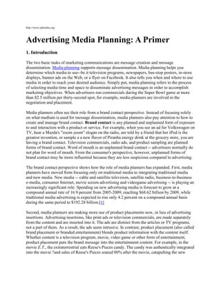 http://www.admedia.org/



Advertising Media Planning: A Primer
1. Introduction

The two basic tasks of marketing communications are message creation and message
dissemination. Media planning supports message dissemination. Media planning helps you
determine which media to use--be it television programs, newspapers, bus-stop posters, in-store
displays, banner ads on the Web, or a flyer on Facebook. It also tells you when and where to use
media in order to reach your desired audience. Simply put, media planning refers to the process
of selecting media time and space to disseminate advertising messages in order to accomplish
marketing objectives. When advertisers run commercials during the Super Bowl game at more
than $2.5 million per thirty-second spot, for example, media planners are involved in the
negotiation and placement.

Media planners often see their role from a brand contact perspective. Instead of focusing solely
on what medium is used for message dissemination, media planners also pay attention to how to
create and manage brand contact. Brand contact is any planned and unplanned form of exposure
to and interaction with a product or service. For example, when you see an ad for Volkswagen on
TV, hear a Mazda's "zoom zoom" slogan on the radio, are told by a friend that her iPod is the
greatest invention, or sample a a new flavor of Piranha energy drink at the grocery store, you are
having a brand contact. Television commercials, radio ads, and product sampling are planned
forms of brand contact. Word of mouth is an unplanned brand contact -- advertisers normally do
not plan for word of mouth. From the consumer's perspective, however, unplanned forms of
brand contact may be more influential because they are less suspicious compared to advertising.

The brand contact perspective shows how the role of media planners has expanded. First, media
planners have moved from focusing only on traditional media to integrating traditional media
and new media. New media -- cable and satellite television, satellite radio, business-to-business
e-media, consumer Internet, movie screen advertising and videogame advertising -- is playing an
increasingly significant role. Spending on new advertising media is forecast to grow at a
compound annual rate of 16.9 percent from 2005-2009, reaching $68.62 billion by 2009, while
traditional media advertising is expected to rise only 4.2 percent on a compound annual basis
during the same period to $192.28 billion.[1]

Second, media planners are making more use of product placements now, in lieu of advertising
insertions. Advertising insertions, like print ads or television commercials, are made separately
from the content and are inserted into it. The ads are distinct from the articles or TV programs,
not a part of them. As a result, the ads seem intrusive. In contrast, product placement (also called
brand placement or branded entertainment) blends product information with the content itself.
Whether content is a television program, movie, video game or other form of entertainment,
product placement puts the brand message into the entertainment content. For example, in the
movie E.T., the extraterrestrial eats Reese's Pieces candy. The candy was authentically integrated
into the movie ?and sales of Reese's Pieces soared 80% after the movie, catapulting the new
 