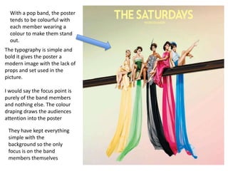 With a pop band, the poster
  tends to be colourful with
  each member wearing a
  colour to make them stand
  out.
The typography is simple and
bold it gives the poster a
modern image with the lack of
props and set used in the
picture.

I would say the focus point is
purely of the band members
and nothing else. The colour
draping draws the audiences
attention into the poster

 They have kept everything
 simple with the
 background so the only
 focus is on the band
 members themselves
 