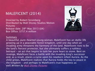 MALEFICENT (2014) 
Directed by Robert Stromberg 
Distributed by Walt Disney Studios Motion 
Pictures 
Release date: 28th May 2013 (UK) 
Box Office: $757.4 million 
Summary 
A beautiful, pure-hearted young woman, Maleficent has an idyllic life 
growing up in a peaceable forest kingdom, until one day when an 
invading army threatens the harmony of the land. Maleficent rises to be 
the land's fiercest protector, but she ultimately suffers a ruthless 
betrayal - an act that begins to turn her pure heart to stone. Bent on 
revenge, Maleficent faces a battle with the invading king's successor 
and, as a result, places a curse upon his newborn infant Aurora. As the 
child grows, Maleficent realizes that Aurora holds the key to peace in 
the kingdom - and perhaps to Maleficent's true happiness as 
well.Written by Walt Disney Pictures 
 