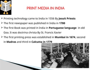 PRINT MEDIA IN INDIA
 Printing technology came to India in 1556 By Jesuit Priests
 The first newspaper was published in India in 1780
 The first Book was printed in India in Portuguese language in old
Goa. It was doctrina christa By St. Francis Xavier
 The first printing press was established in Mumbai in 1674, second
in Madras and third in Calcutta in 1779
 