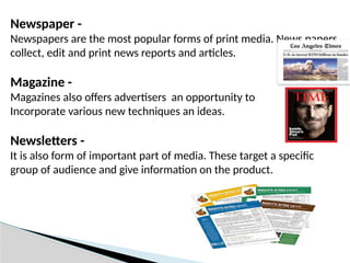 Newspaper -
Newspapers are the most popular forms of print media. News papers
collect, edit and print news reports and articles.
Magazine -
Magazines also offers advertisers an opportunity to
Incorporate various new techniques an ideas.
Newsletters -
It is also form of important part of media. These target a specific
group of audience and give information on the product.
 