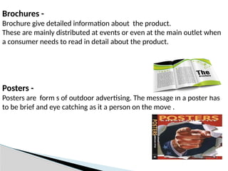 Brochures -
Brochure give detailed information about the product.
These are mainly distributed at events or even at the main outlet when
a consumer needs to read in detail about the product.
Posters -
Posters are form s of outdoor advertising. The message in a poster has
to be brief and eye catching as it a person on the move .
 