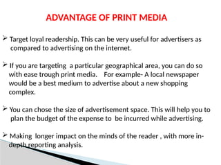 ADVANTAGE OF PRINT MEDIA
 Target loyal readership. This can be very useful for advertisers as
compared to advertising on the internet.
 If you are targeting a particular geographical area, you can do so
with ease trough print media. For example- A local newspaper
would be a best medium to advertise about a new shopping
complex.
 You can chose the size of advertisement space. This will help you to
plan the budget of the expense to be incurred while advertising.
 Making longer impact on the minds of the reader , with more in-
depth reporting analysis.
 