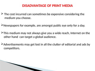 DISADVANTAGE OF PRINT MEDIA
 The cost incurred can sometimes be expensive considering the
medium you choose.
Newspapers for example, are amongst public eye only for a day.
This medium may not always give you a wide reach, Internet on the
other hand can target a global audience.
Advertisements may get lost in all the clutter of editorial and ads by
competitors.
 