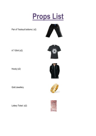 Props List<br />2628900190500<br />Pair of Tracksuit bottoms ( x2) <br />279082528892500<br />A T-Shirt (x2)<br />279082538735000<br />Hoody (x2) <br />29622759398000<br />Gold Jewellery <br />307657541211500<br />Lottery Ticket  (x2)<br />2771775-18097500Cowboy Outfit (x2) <br />27717759969500<br />Newspaper<br />