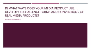 IN WHAT WAYS DOES YOUR MEDIA PRODUCT USE,
DEVELOP OR CHALLENGE FORMS AND CONVENTIONS OF
REAL MEDIA PRODUCTS?
BY CATHERINE FARRER
 