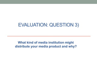 EVALUATION: QUESTION 3)
What kind of media institution might
distribute your media product and why?
 