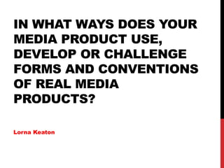 IN WHAT WAYS DOES YOUR
MEDIA PRODUCT USE,
DEVELOP OR CHALLENGE
FORMS AND CONVENTIONS
OF REAL MEDIA
PRODUCTS?
Lorna Keaton
 