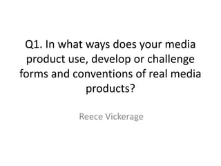 Q1. In what ways does your media
product use, develop or challenge
forms and conventions of real media
products?
Reece Vickerage
 