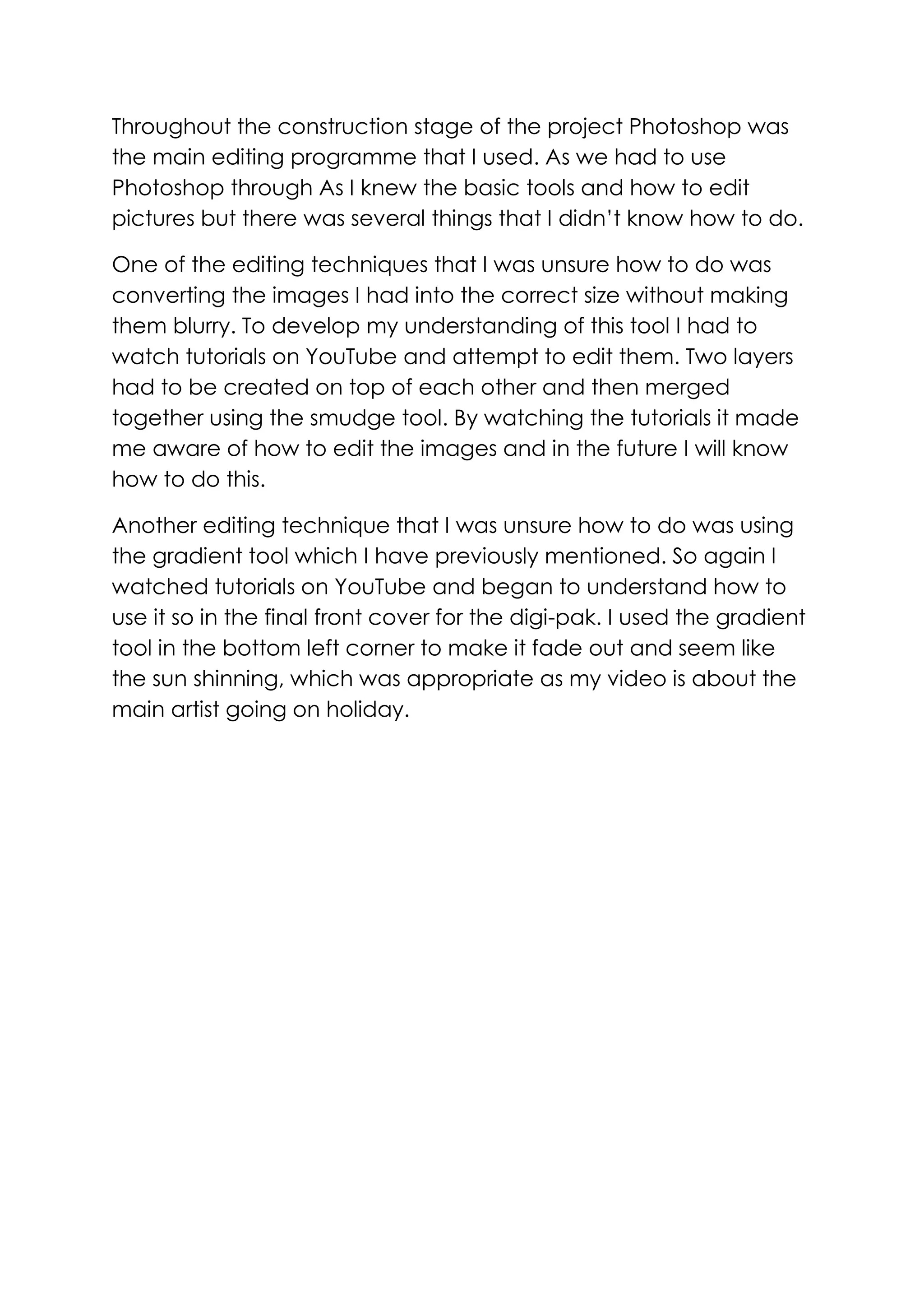 Throughout the construction stage of the project Photoshop was
the main editing programme that I used. As we had to use
Photoshop through As I knew the basic tools and how to edit
pictures but there was several things that I didn’t know how to do.
One of the editing techniques that I was unsure how to do was
converting the images I had into the correct size without making
them blurry. To develop my understanding of this tool I had to
watch tutorials on YouTube and attempt to edit them. Two layers
had to be created on top of each other and then merged
together using the smudge tool. By watching the tutorials it made
me aware of how to edit the images and in the future I will know
how to do this.
Another editing technique that I was unsure how to do was using
the gradient tool which I have previously mentioned. So again I
watched tutorials on YouTube and began to understand how to
use it so in the final front cover for the digi-pak. I used the gradient
tool in the bottom left corner to make it fade out and seem like
the sun shinning, which was appropriate as my video is about the
main artist going on holiday.

 